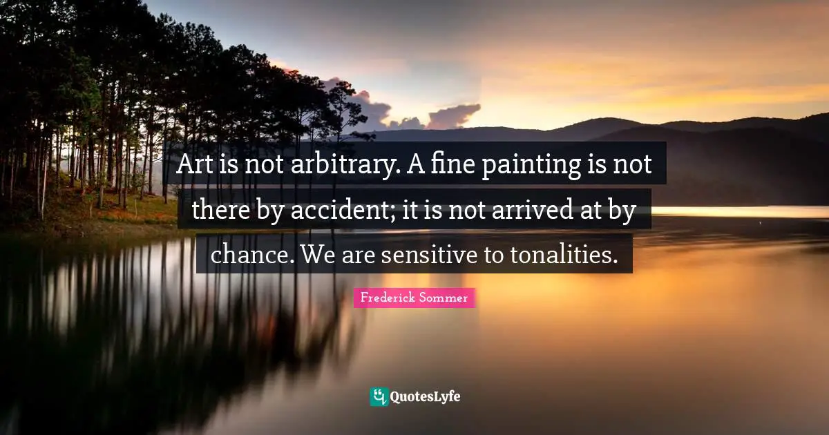 Art is not arbitrary. A fine painting is not there by accident; it is not arrived at by chance. We are sensitive to tonalities.