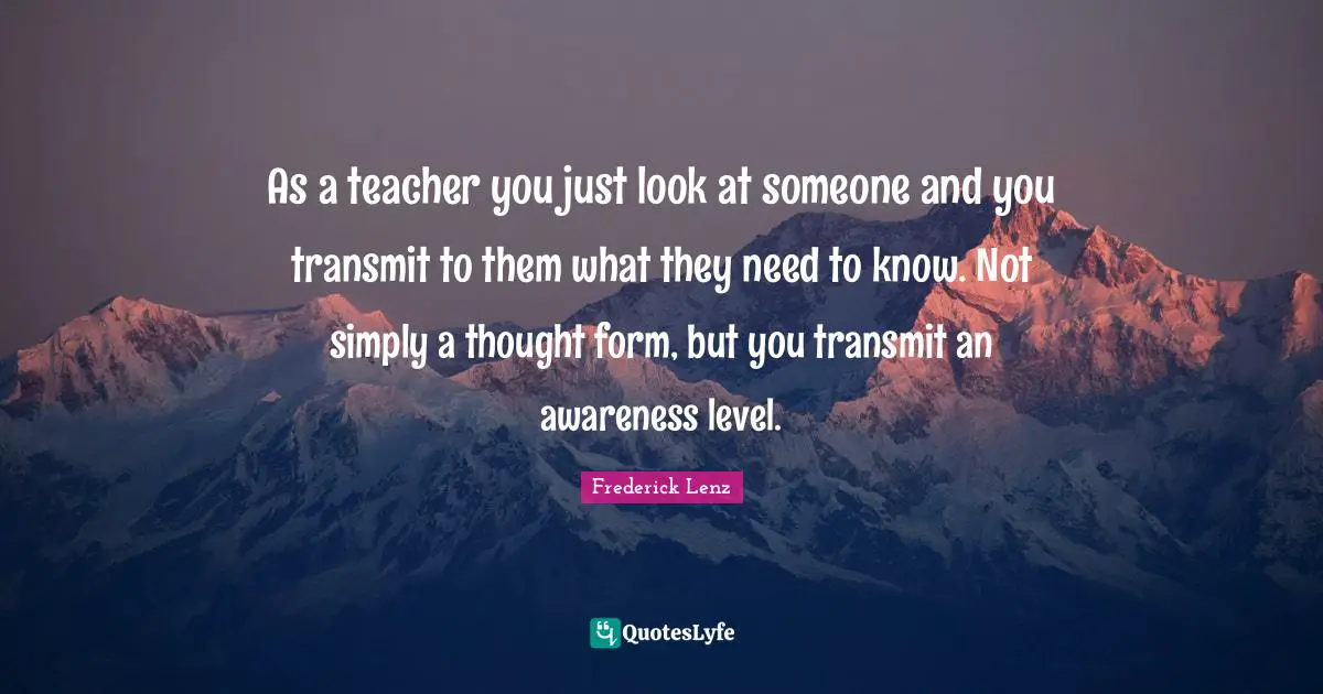 As a teacher you just look at someone and you transmit to them what they need to know. Not simply a thought form, but you transmit an awareness level.