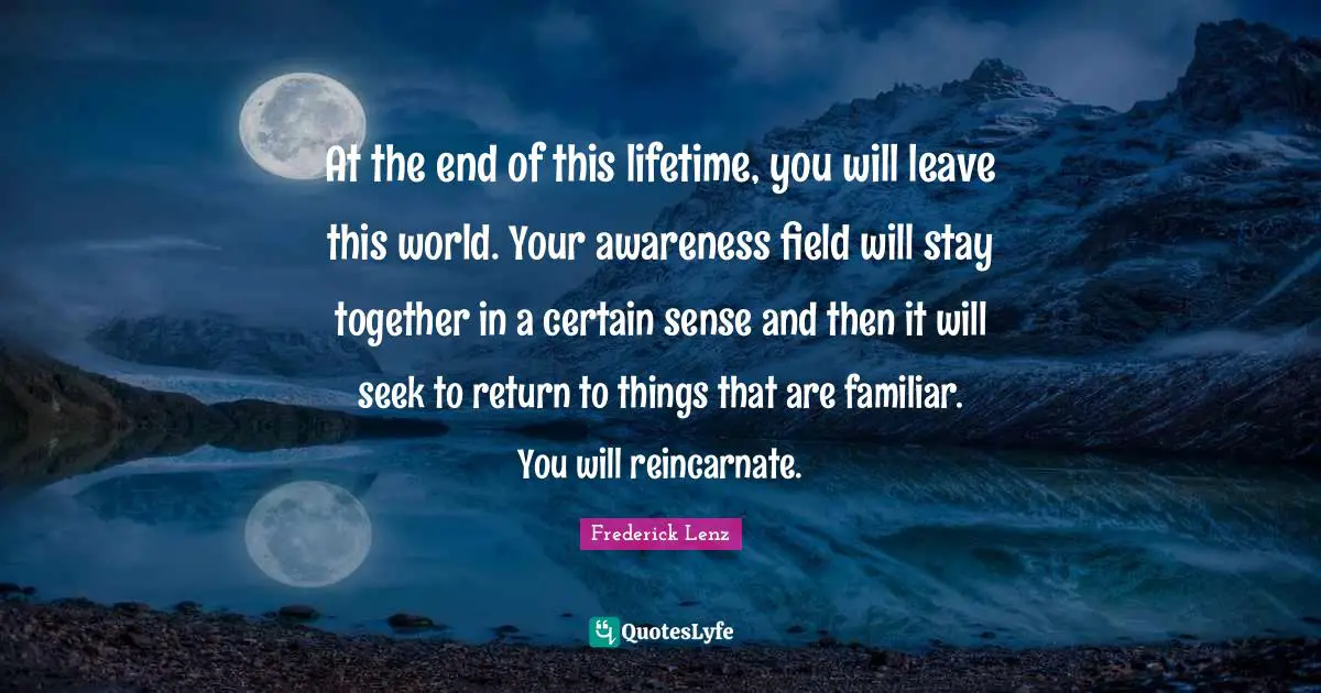 At the end of this lifetime, you will leave this world. Your awareness field will stay together in a certain sense and then it will seek to return to things that are familiar. You will reincarnate.