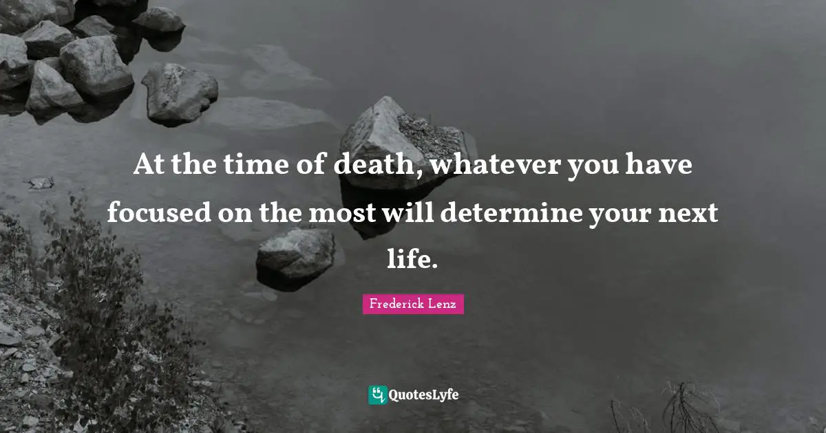 At the time of death, whatever you have focused on the most will determine your next life.