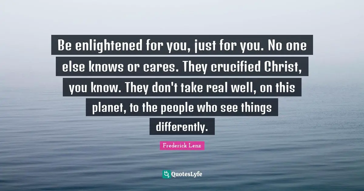 Be enlightened for you, just for you. No one else knows or cares. They crucified Christ, you know. They don't take real well, on this planet, to the people who see things differently.