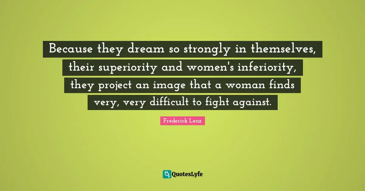 Because they dream so strongly in themselves, their superiority and women's inferiority, they project an image that a woman finds very, very difficult to fight against.