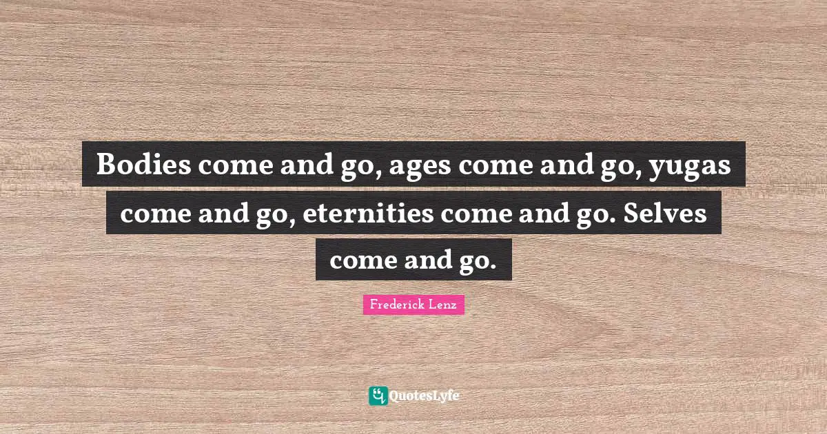 Bodies come and go, ages come and go, yugas come and go, eternities come and go. Selves come and go.