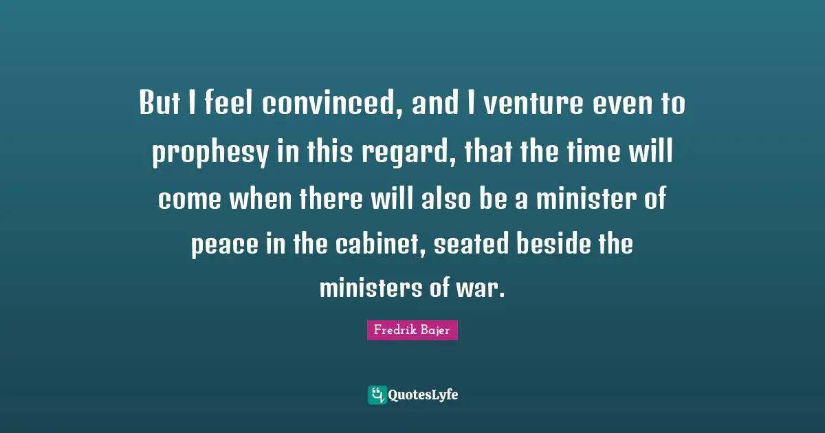 But I feel convinced, and I venture even to prophesy in this regard, that the time will come when there will also be a minister of peace in the cabinet, seated beside the ministers of war.