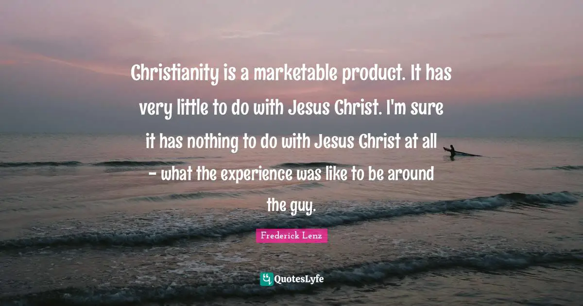 Christianity is a marketable product. It has very little to do with Jesus Christ. I'm sure it has nothing to do with Jesus Christ at all - what the experience was like to be around the guy.