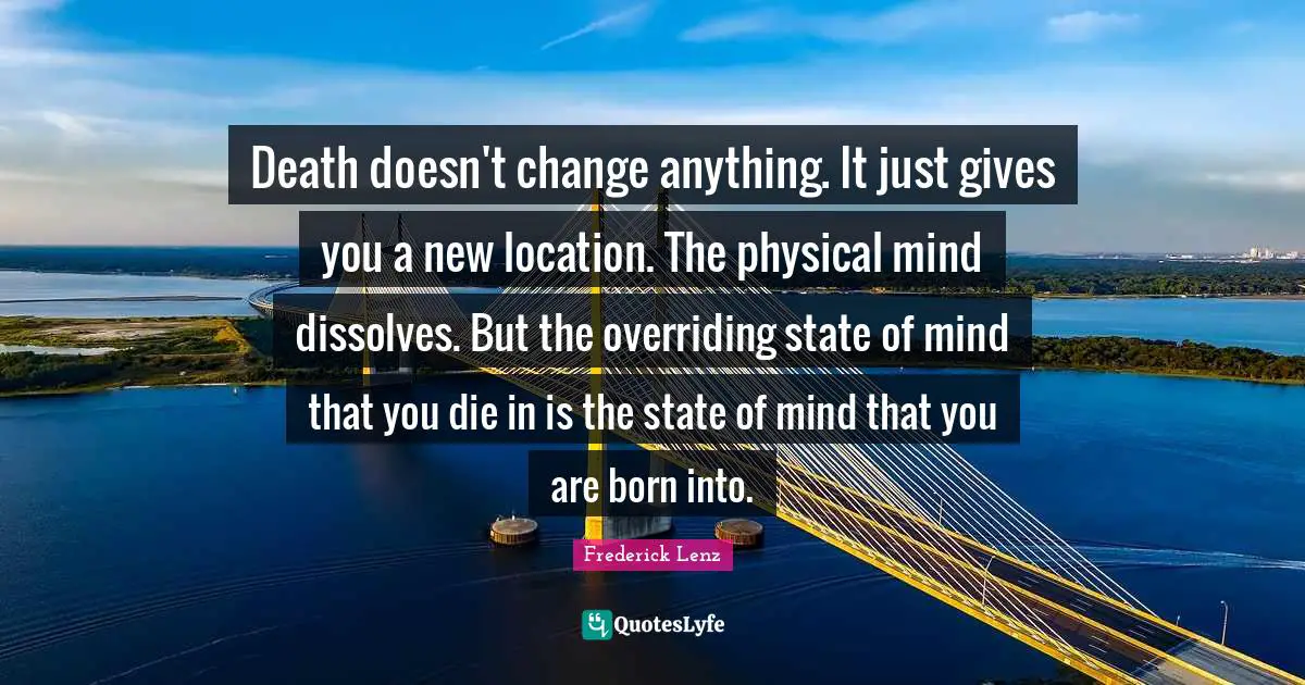 Death doesn't change anything. It just gives you a new location. The physical mind dissolves. But the overriding state of mind that you die in is the state of mind that you are born into.