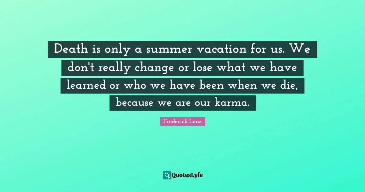 Death is only a summer vacation for us. We don't really change or lose what we have learned or who we have been when we die, because we are our karma.