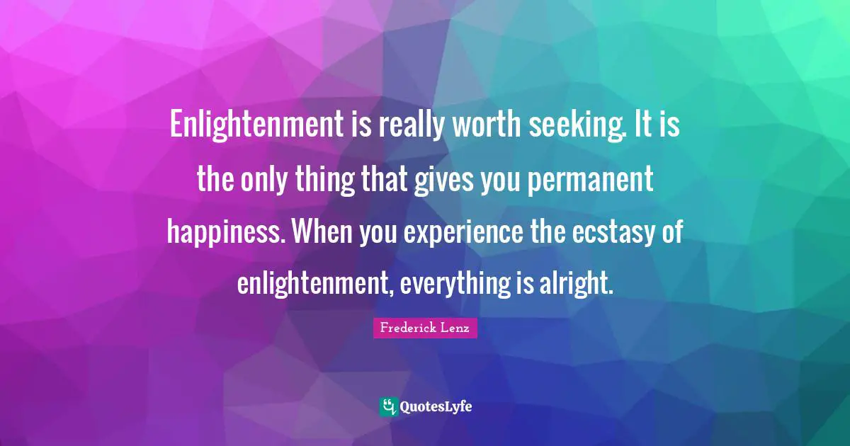 Enlightenment is really worth seeking. It is the only thing that gives you permanent happiness. When you experience the ecstasy of enlightenment, everything is alright.