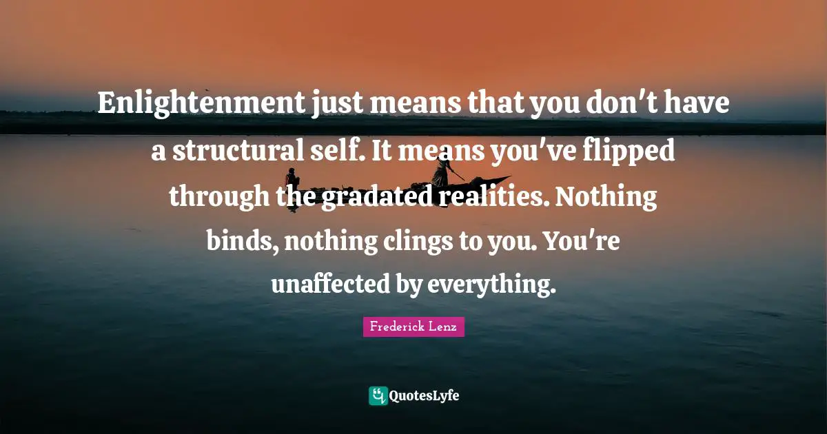Enlightenment just means that you don't have a structural self. It means you've flipped through the gradated realities. Nothing binds, nothing clings to you. You're unaffected by everything.