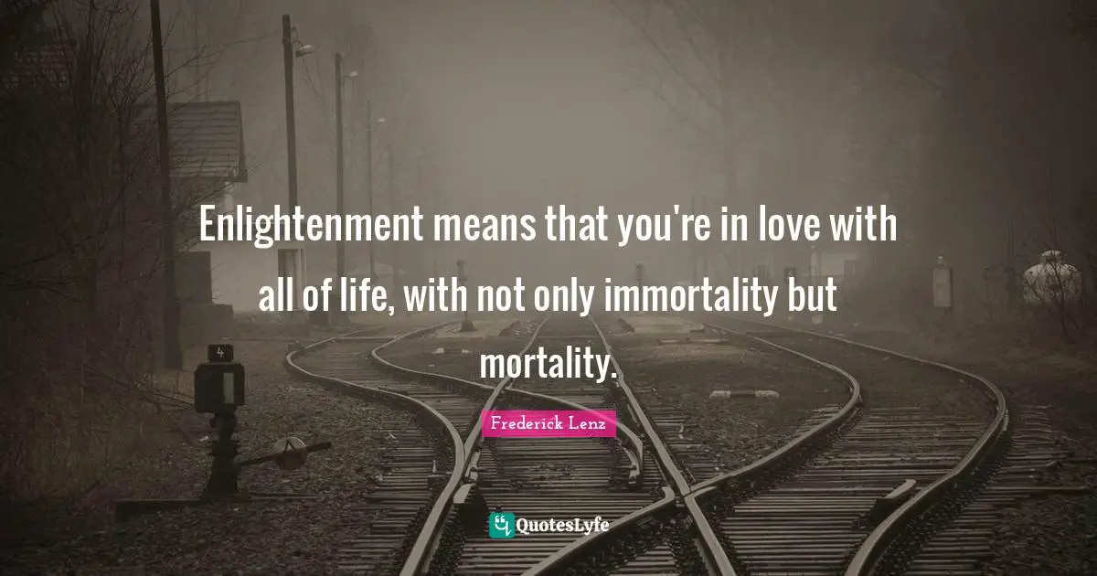 Enlightenment means that you're in love with all of life, with not only immortality but mortality.