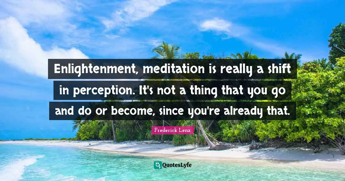 Enlightenment, meditation is really a shift in perception. It's not a thing that you go and do or become, since you're already that.