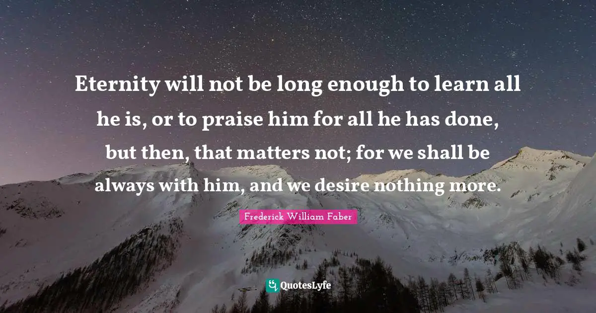 Eternity will not be long enough to learn all he is, or to praise him for all he has done, but then, that matters not; for we shall be always with him, and we desire nothing more.