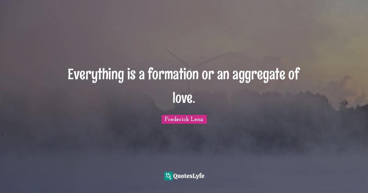 Everything is a formation or an aggregate of love.