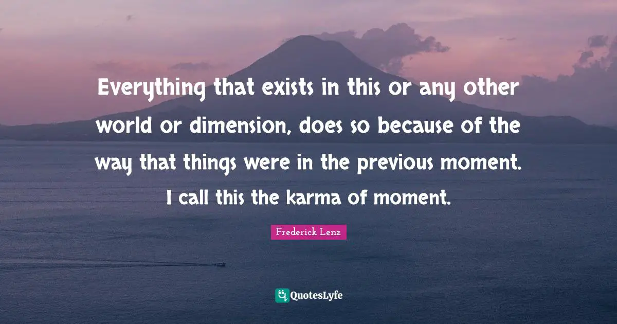 Everything that exists in this or any other world or dimension, does so because of the way that things were in the previous moment. I call this the karma of moment.