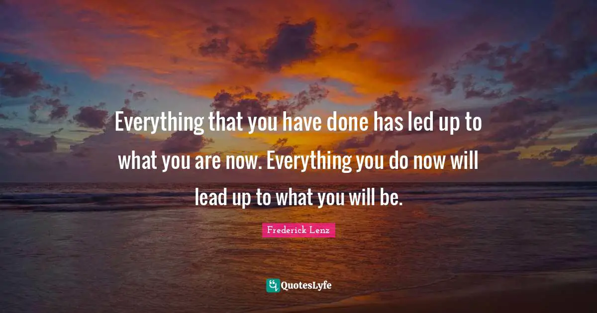 Everything that you have done has led up to what you are now. Everything you do now will lead up to what you will be.