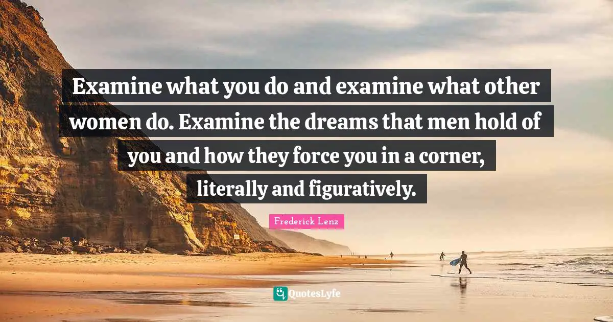 Examine what you do and examine what other women do. Examine the dreams that men hold of you and how they force you in a corner, literally and figuratively.