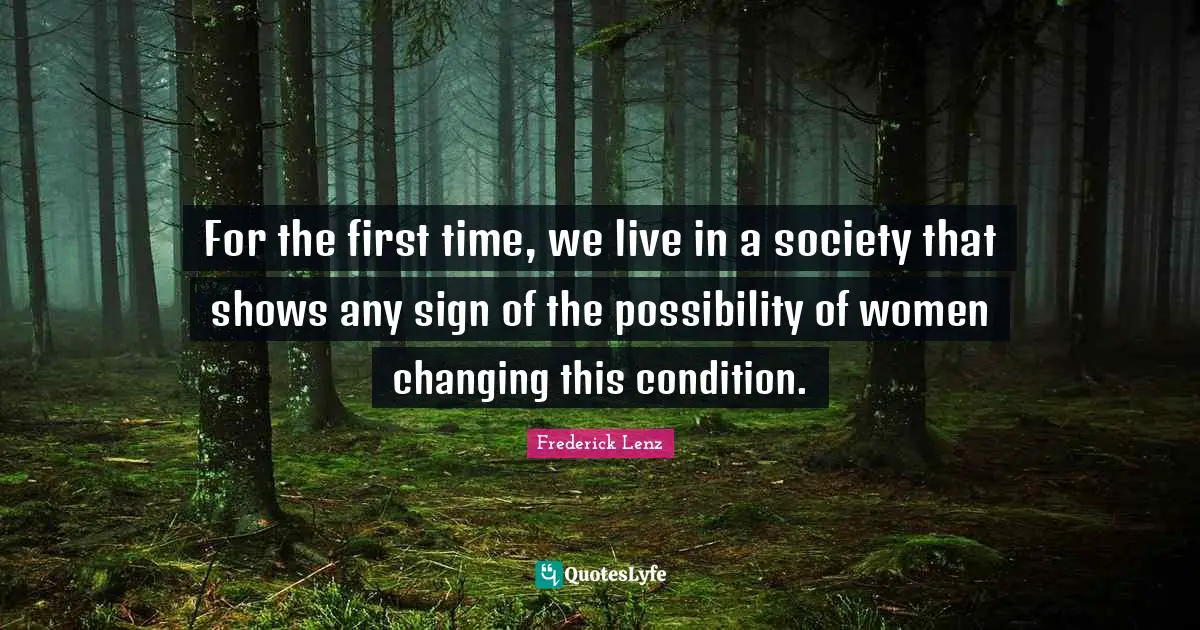 For the first time, we live in a society that shows any sign of the possibility of women changing this condition.