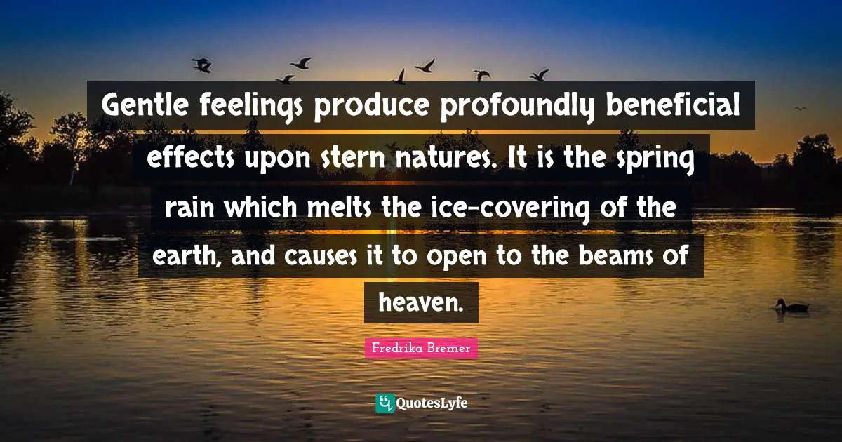 Gentle feelings produce profoundly beneficial effects upon stern natures. It is the spring rain which melts the ice-covering of the earth, and causes it to open to the beams of heaven.