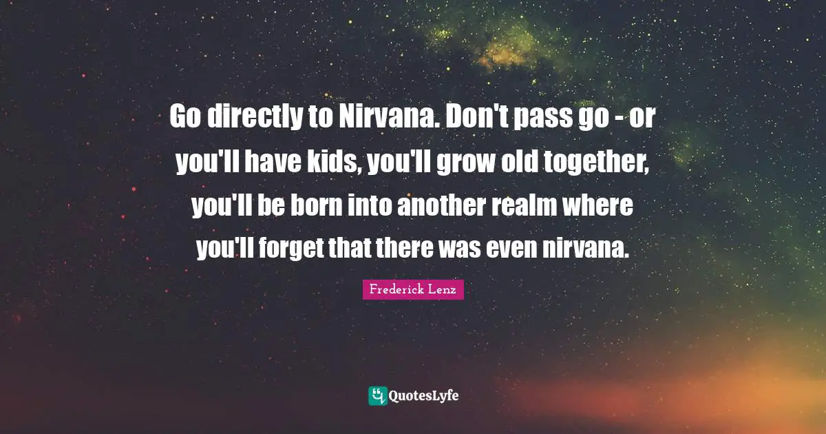 Go directly to Nirvana. Don't pass go - or you'll have kids, you'll grow old together, you'll be born into another realm where you'll forget that there was even nirvana.