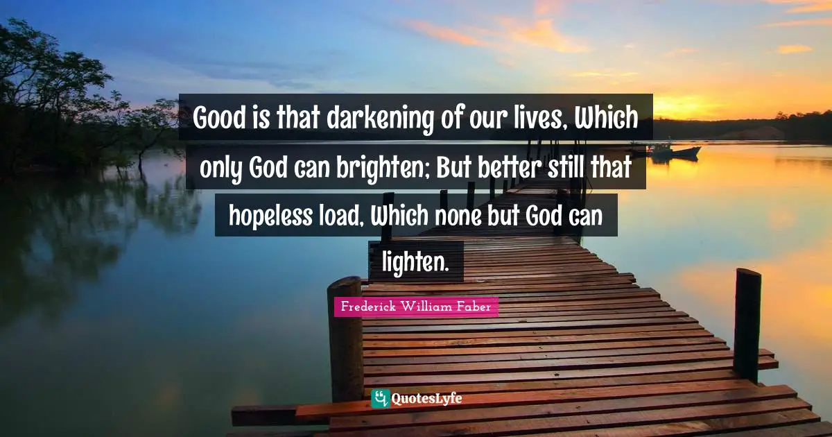 Good is that darkening of our lives, Which only God can brighten; But better still that hopeless load, Which none but God can lighten.