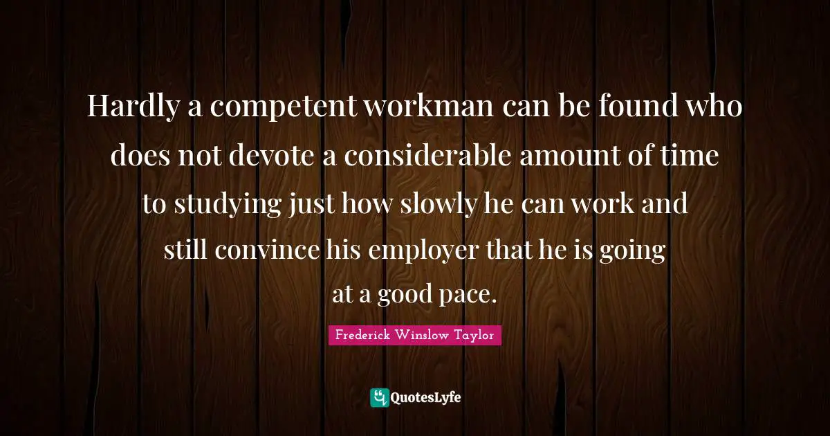 Pace Quotes: "Hardly a competent workman can be found who does not devote a considerable amount of time to studying just how slowly he can work and still convince his employer that he is going at a good pace."