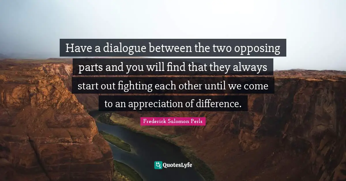 Have a dialogue between the two opposing parts and you will find that they always start out fighting each other until we come to an appreciation of difference.