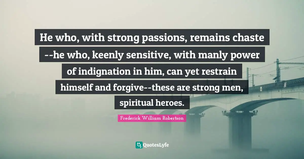 He who, with strong passions, remains chaste--he who, keenly sensitive, with manly power of indignation in him, can yet restrain himself and forgive--these are strong men, spiritual heroes.