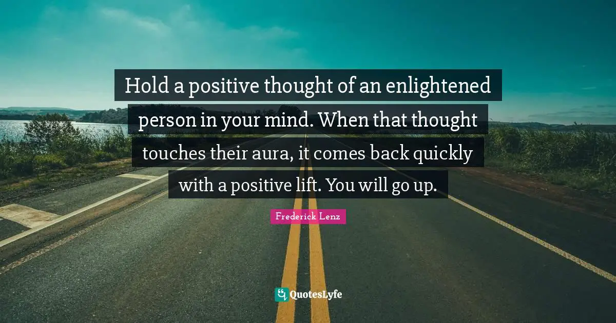 Hold a positive thought of an enlightened person in your mind. When that thought touches their aura, it comes back quickly with a positive lift. You will go up.
