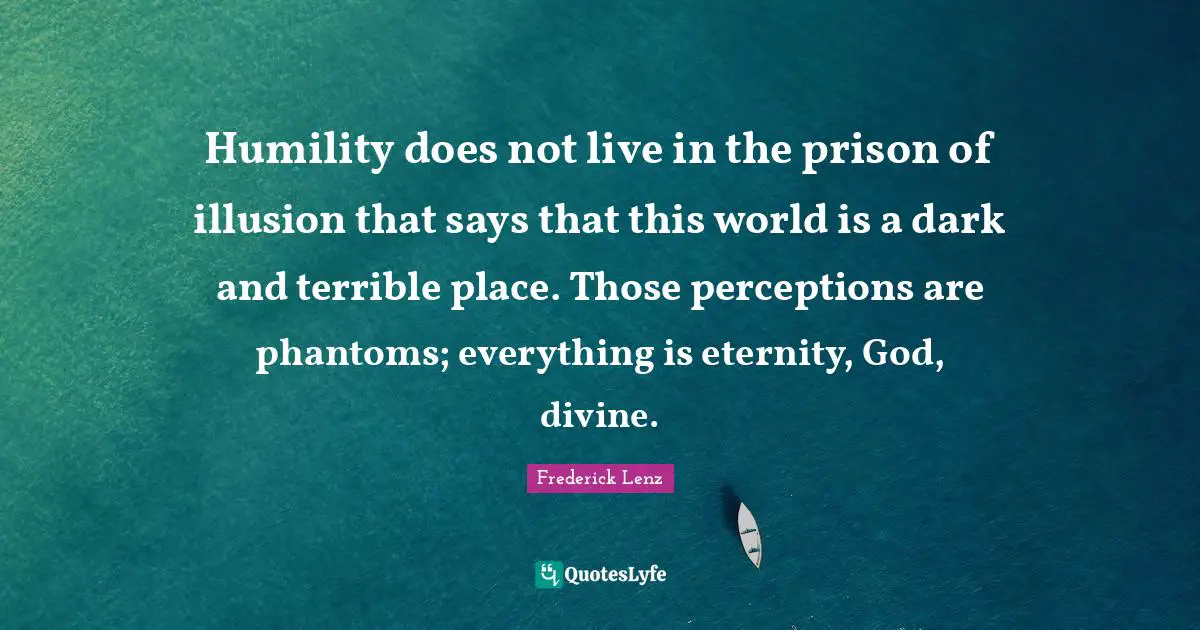 Humility does not live in the prison of illusion that says that this world is a dark and terrible place. Those perceptions are phantoms; everything is eternity, God, divine.