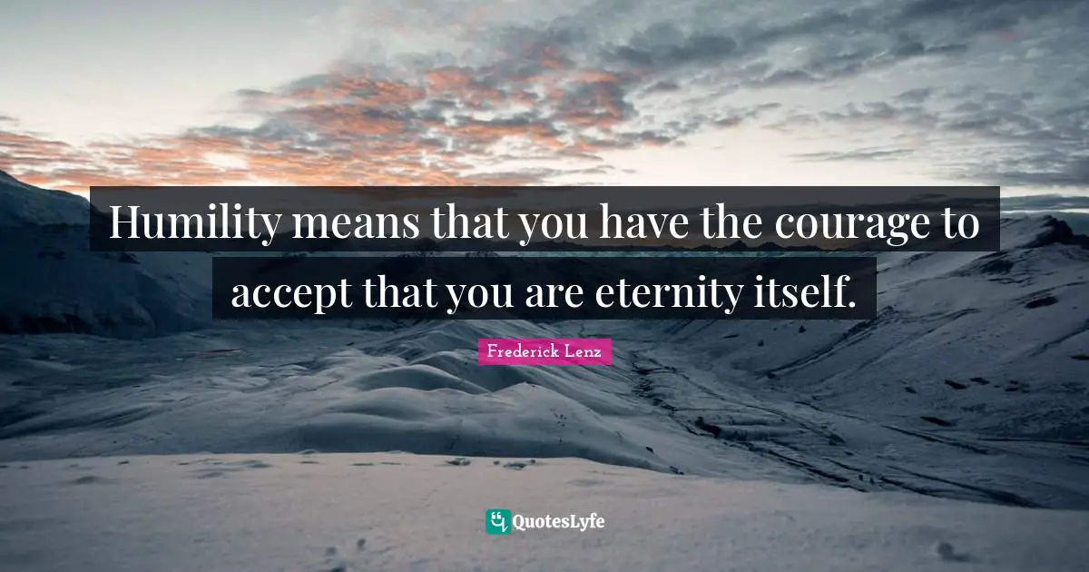 Humility means that you have the courage to accept that you are eternity itself.