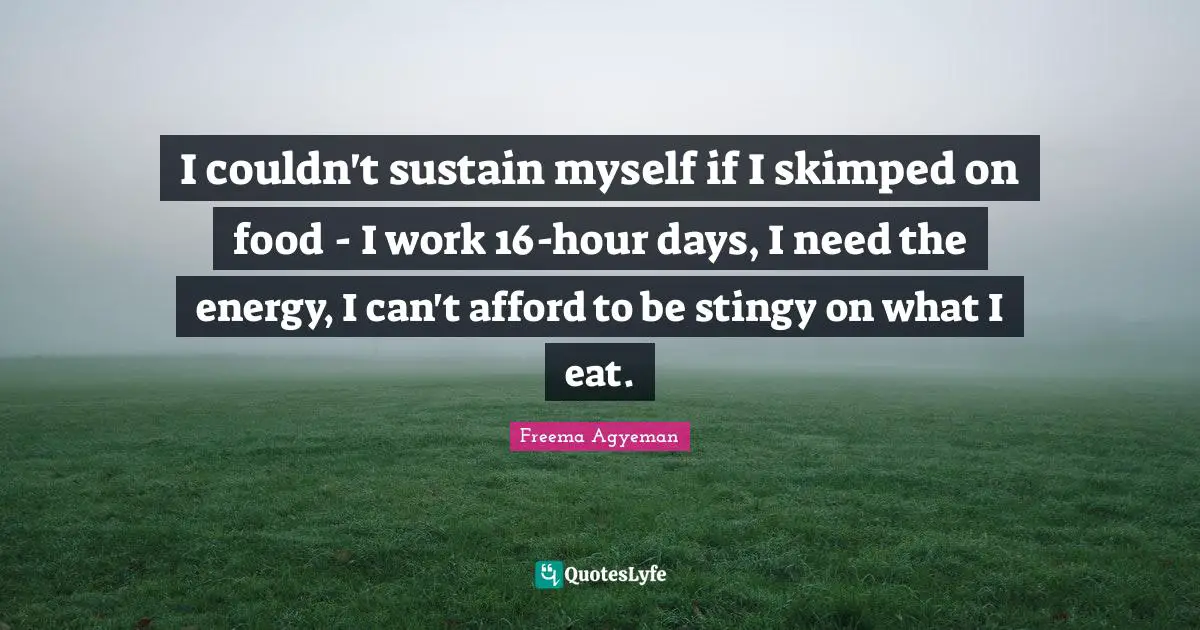 I couldn't sustain myself if I skimped on food - I work 16-hour days, I need the energy, I can't afford to be stingy on what I eat.