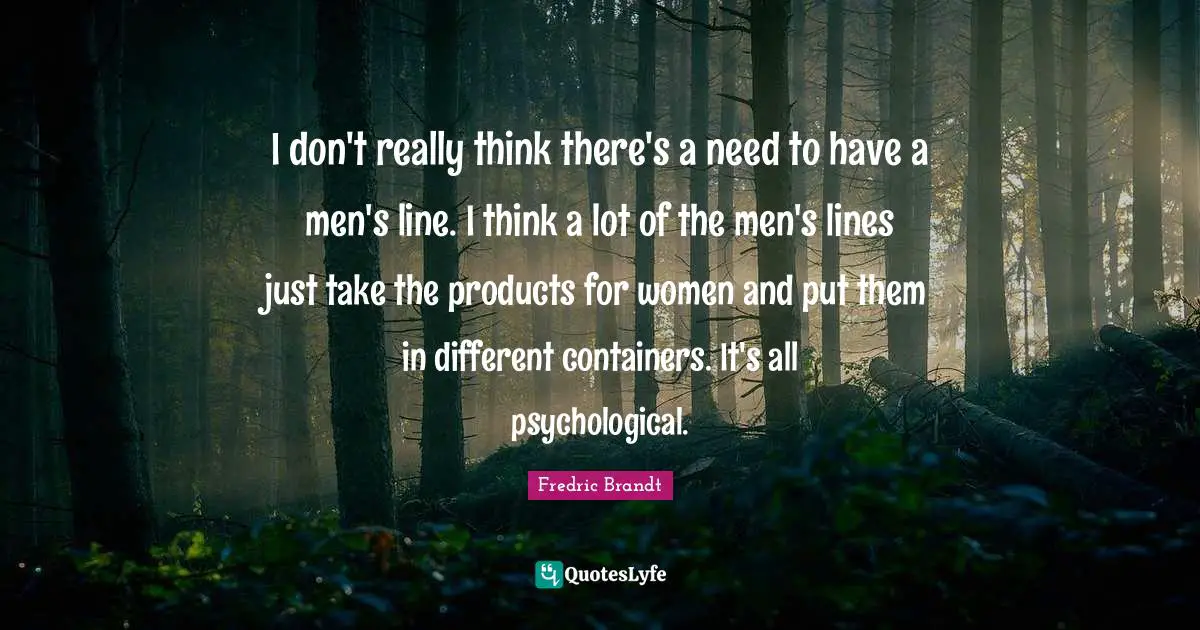 I don't really think there's a need to have a men's line. I think a lot of the men's lines just take the products for women and put them in different containers. It's all psychological.