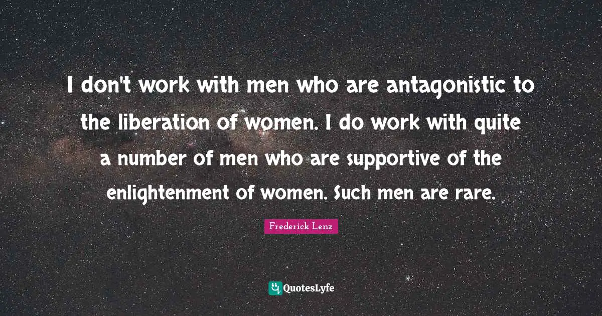 I don't work with men who are antagonistic to the liberation of women. I do work with quite a number of men who are supportive of the enlightenment of women. Such men are rare.