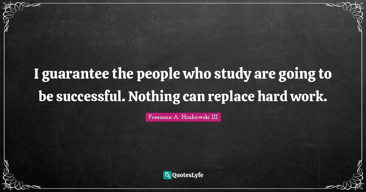 I guarantee the people who study are going to be successful. Nothing can replace hard work.