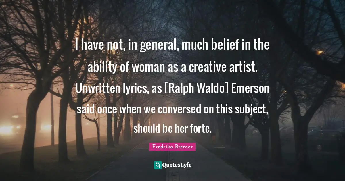 I have not, in general, much belief in the ability of woman as a creative artist. Unwritten lyrics, as [Ralph Waldo] Emerson said once when we conversed on this subject, should be her forte.