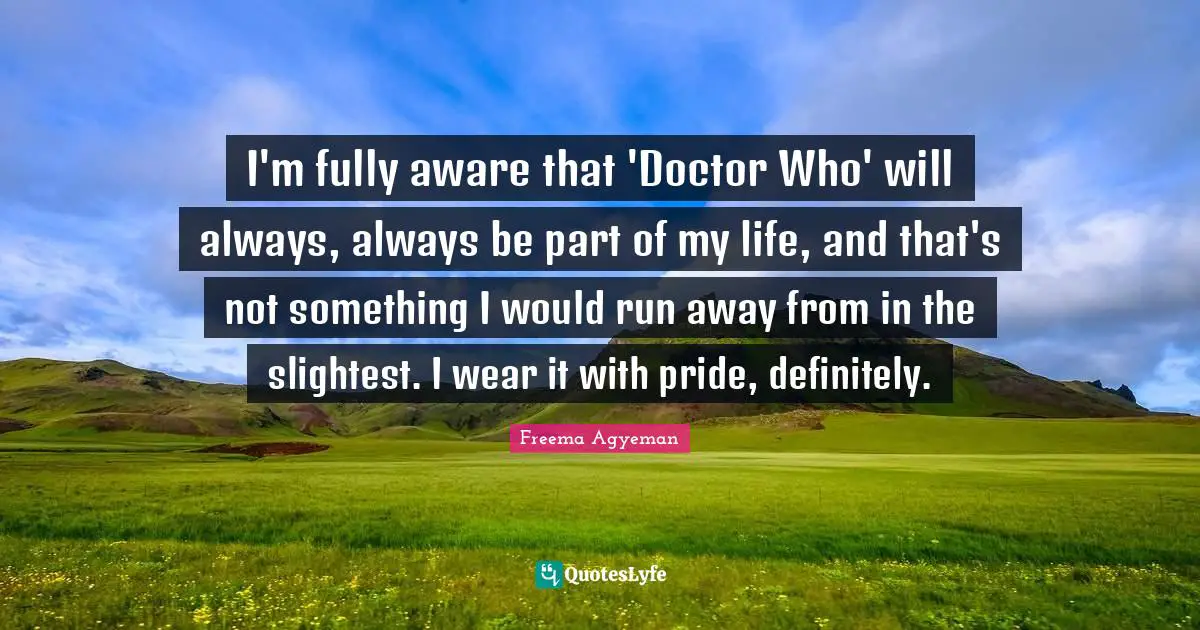 I'm fully aware that 'Doctor Who' will always, always be part of my life, and that's not something I would run away from in the slightest. I wear it with pride, definitely.