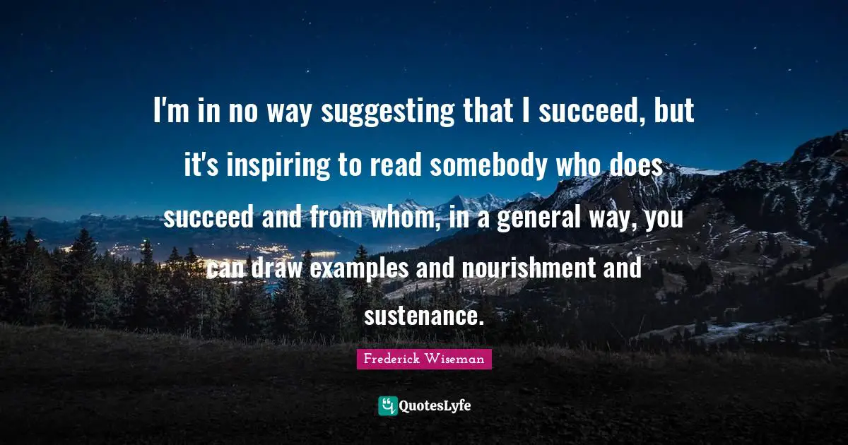 I'm in no way suggesting that I succeed, but it's inspiring to read somebody who does succeed and from whom, in a general way, you can draw examples and nourishment and sustenance.