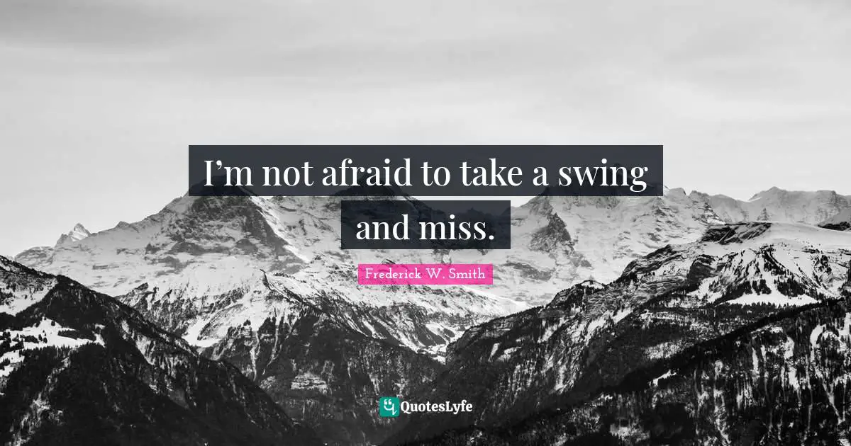 I’m not afraid to take a swing and miss.