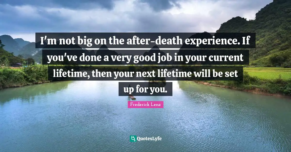 I'm not big on the after-death experience. If you've done a very good job in your current lifetime, then your next lifetime will be set up for you.