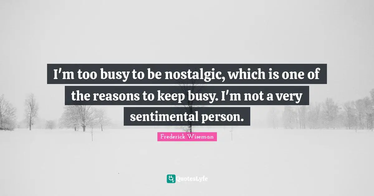 I'm too busy to be nostalgic, which is one of the reasons to keep busy. I'm not a very sentimental person.