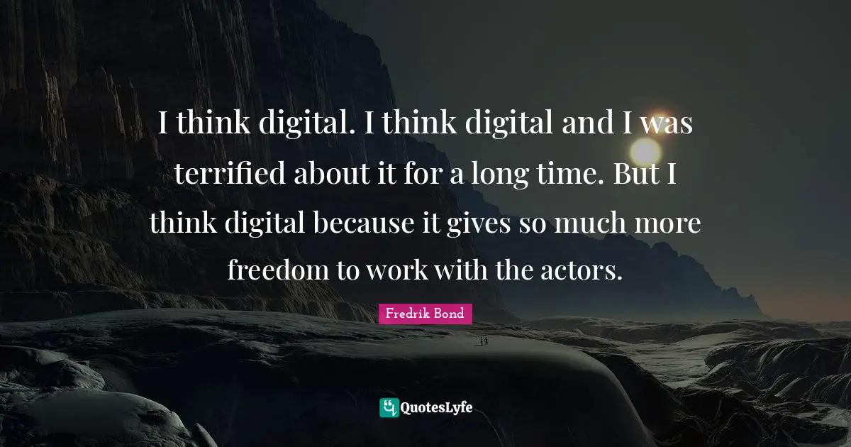 I think digital. I think digital and I was terrified about it for a long time. But I think digital because it gives so much more freedom to work with the actors.