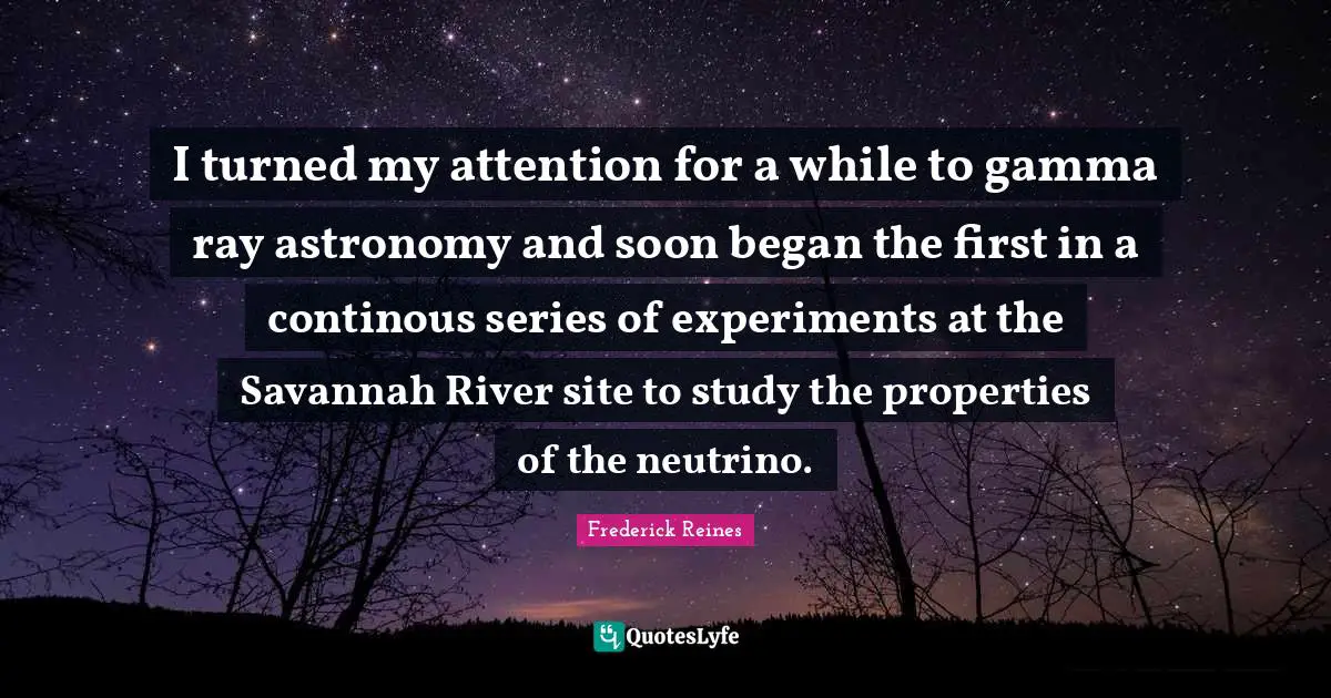 Series Quotes: "I turned my attention for a while to gamma ray astronomy and soon began the first in a continous series of experiments at the Savannah River site to study the properties of the neutrino."
