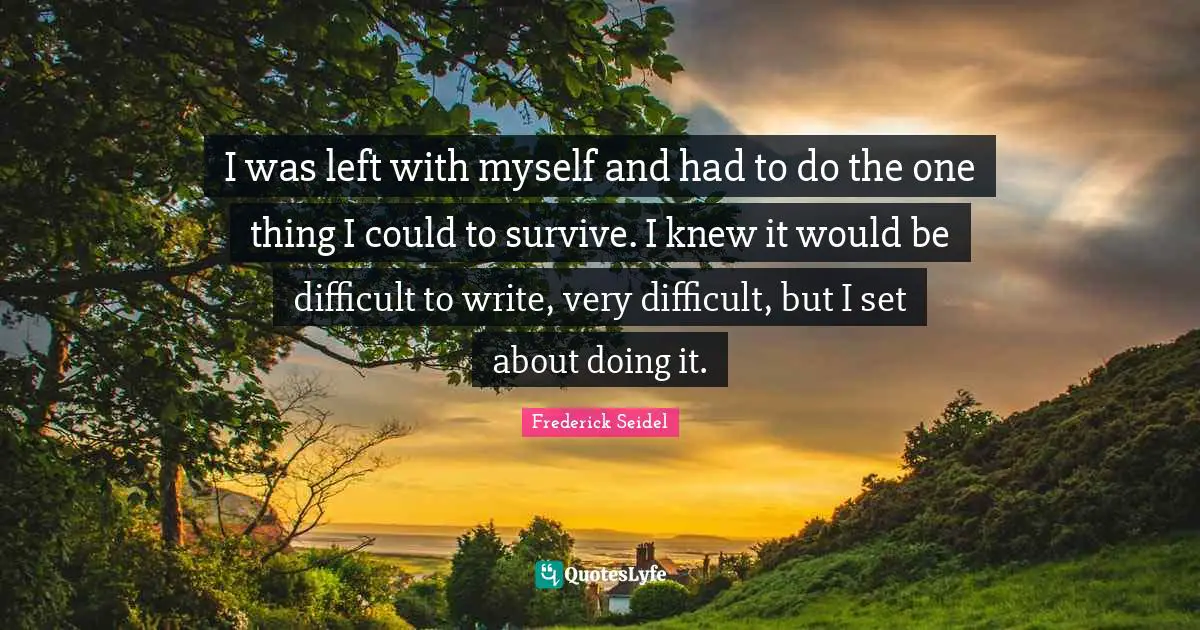 I was left with myself and had to do the one thing I could to survive. I knew it would be difficult to write, very difficult, but I set about doing it.