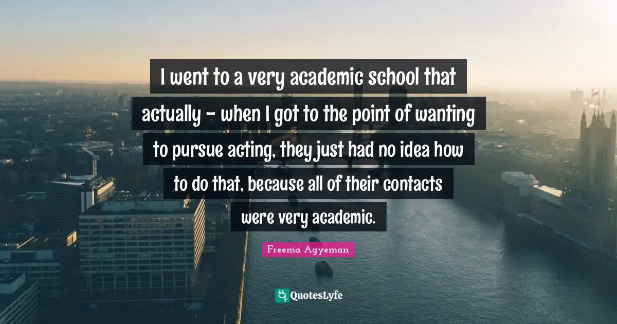 I went to a very academic school that actually - when I got to the point of wanting to pursue acting, they just had no idea how to do that, because all of their contacts were very academic.