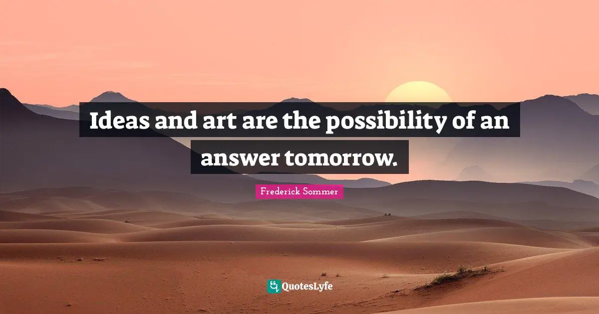 Ideas and art are the possibility of an answer tomorrow.