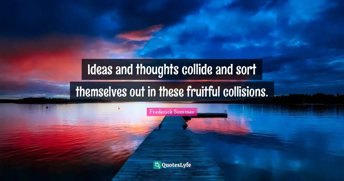 Ideas and thoughts collide and sort themselves out in these fruitful collisions.