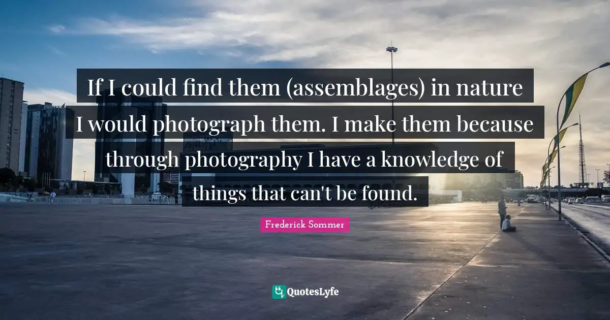 If I could find them (assemblages) in nature I would photograph them. I make them because through photography I have a knowledge of things that can't be found.