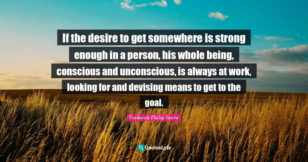 If the desire to get somewhere is strong enough in a person, his whole being, conscious and unconscious, is always at work, looking for and devising means to get to the goal.