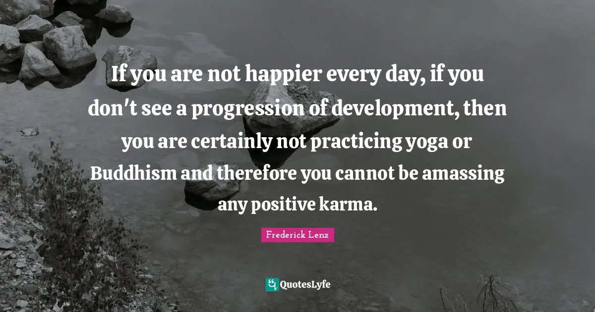 If you are not happier every day, if you don't see a progression of development, then you are certainly not practicing yoga or Buddhism and therefore you cannot be amassing any positive karma.