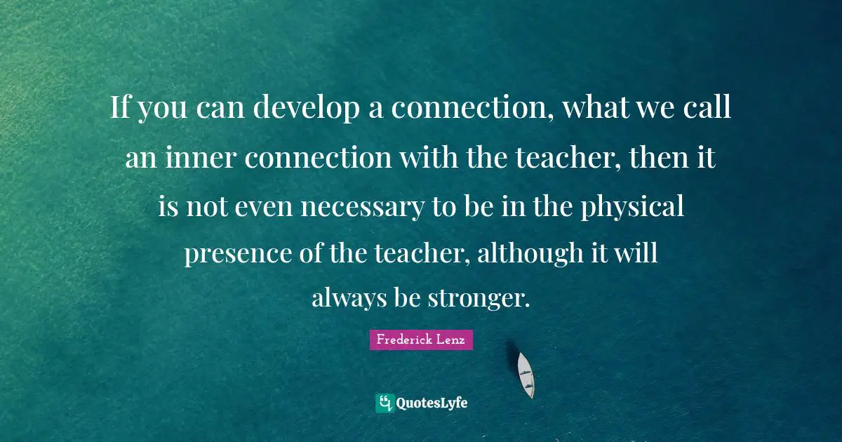 If you can develop a connection, what we call an inner connection with the teacher, then it is not even necessary to be in the physical presence of the teacher, although it will always be stronger.